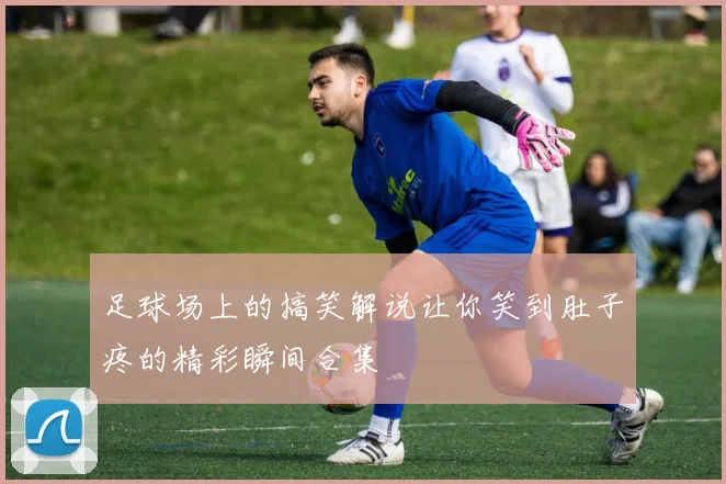 足球场上的搞笑解说让你笑到肚子疼的精彩瞬间合集