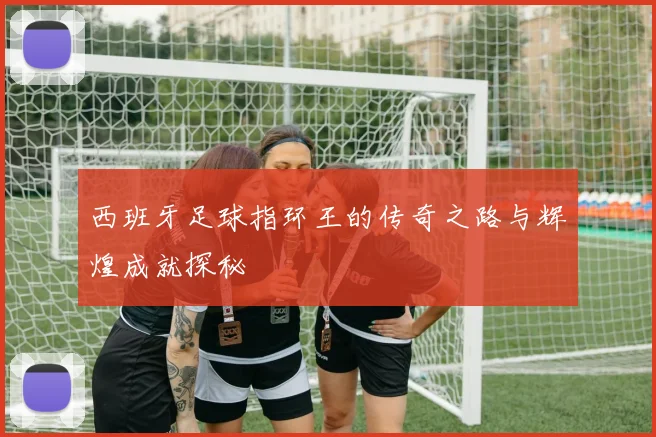 西班牙足球指环王的传奇之路与辉煌成就探秘