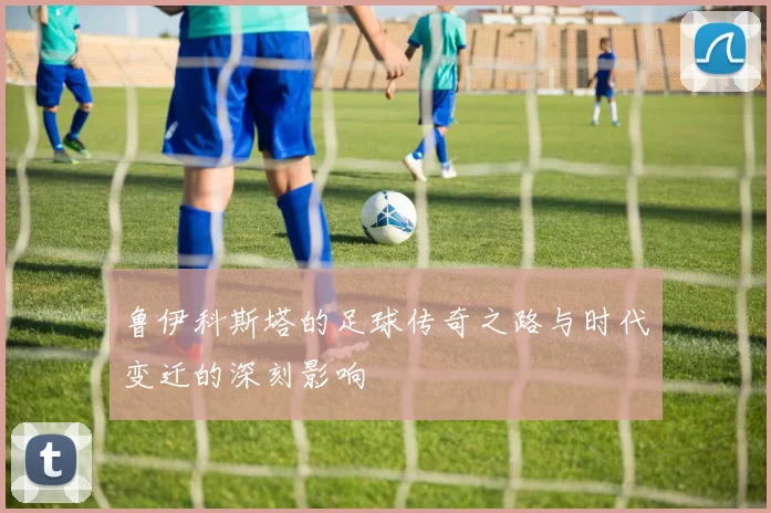 鲁伊科斯塔的足球传奇之路与时代变迁的深刻影响